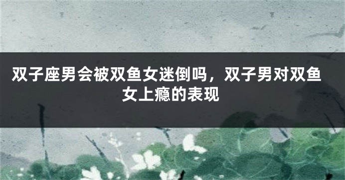 双子座男会被双鱼女迷倒吗，双子男对双鱼女上瘾的表现