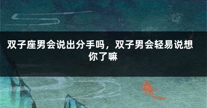双子座男会说出分手吗，双子男会轻易说想你了嘛