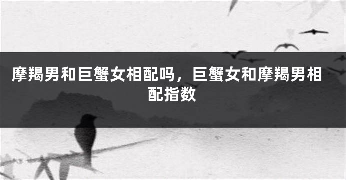 摩羯男和巨蟹女相配吗,巨蟹女和摩羯男相配指数