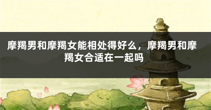 摩羯男和摩羯女能相处得好么，摩羯男和摩羯女合适在一起吗