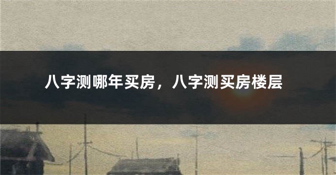 八字测哪年买房，八字测买房楼层