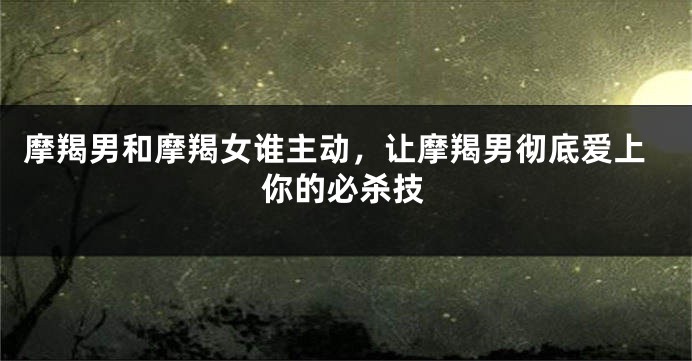 摩羯男和摩羯女谁主动,让摩羯男彻底爱上你的必杀技