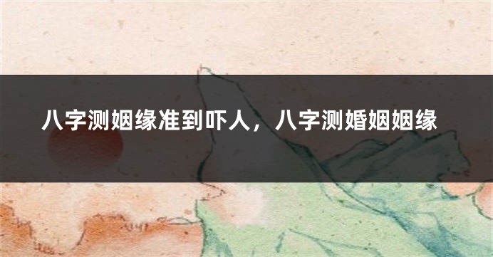 八字测姻缘准到吓人，八字测婚姻姻缘