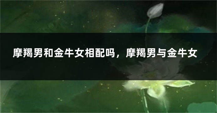 摩羯男和金牛女相配吗，摩羯男与金牛女