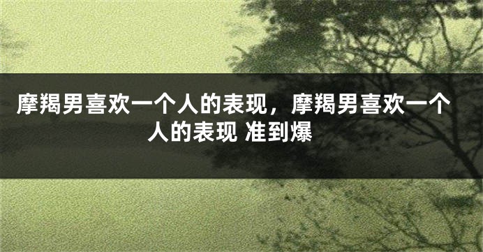 摩羯男喜欢一个人的表现，摩羯男喜欢一个人的表现 准到爆
