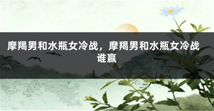 摩羯男和水瓶女冷战，摩羯男和水瓶女冷战谁赢