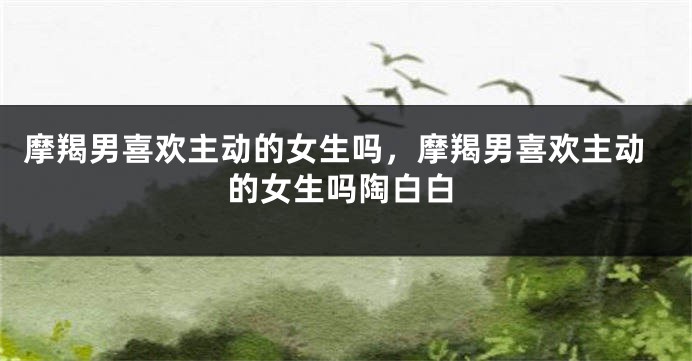 摩羯男喜欢主动的女生吗，摩羯男喜欢主动的女生吗陶白白