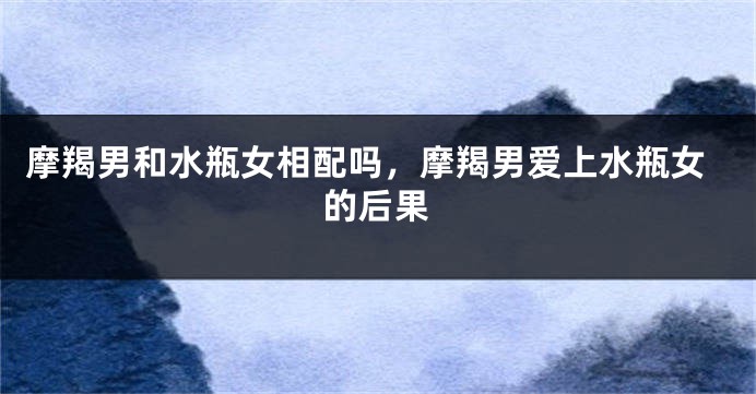 摩羯男和水瓶女相配吗，摩羯男爱上水瓶女的后果