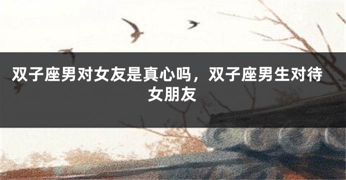 双子座男对女友是真心吗，双子座男生对待女朋友