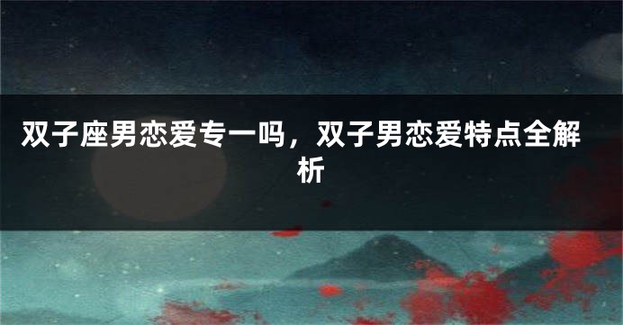 双子座男恋爱专一吗，双子男恋爱特点全解析