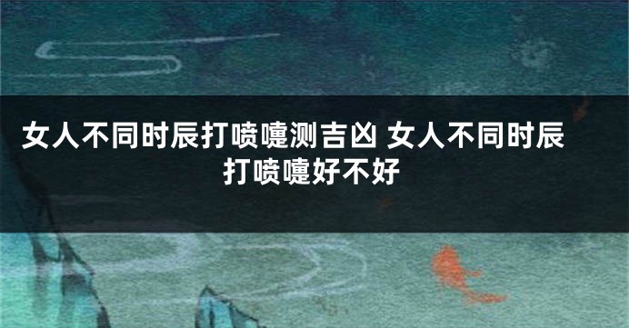 女人不同时辰打喷嚏测吉凶 女人不同时辰打喷嚏好不好