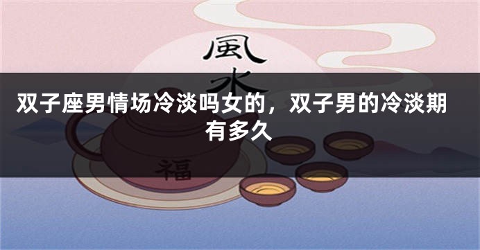 双子座男情场冷淡吗女的，双子男的冷淡期有多久