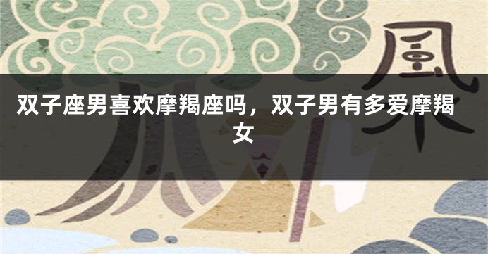 双子座男喜欢摩羯座吗，双子男有多爱摩羯女