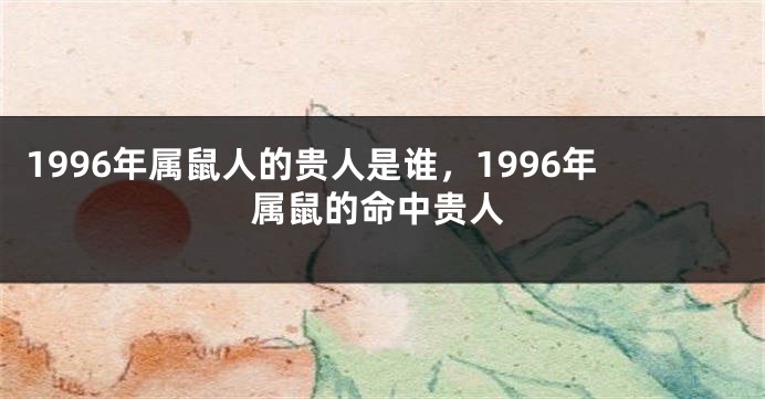 1996年属鼠人的贵人是谁，1996年属鼠的命中贵人