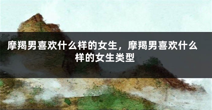 摩羯男喜欢什么样的女生，摩羯男喜欢什么样的女生类型