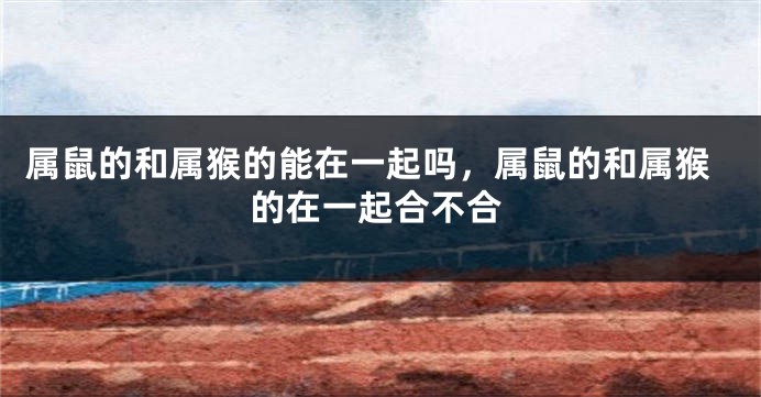 属鼠的和属猴的能在一起吗，属鼠的和属猴的在一起合不合