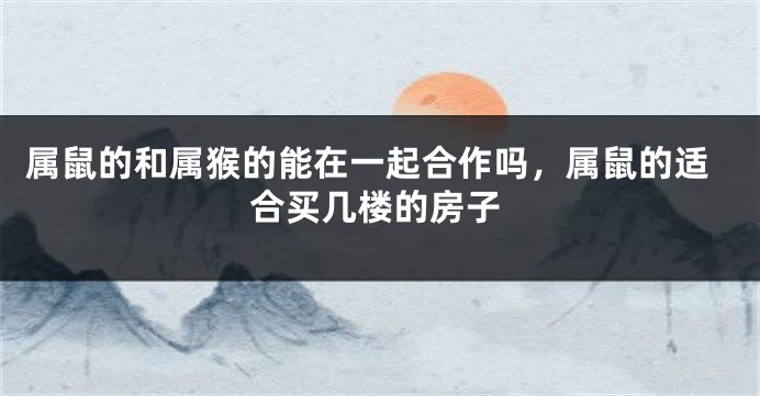 属鼠的和属猴的能在一起合作吗，属鼠的适合买几楼的房子