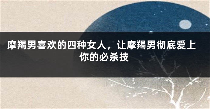 摩羯男喜欢的四种女人，让摩羯男彻底爱上你的必杀技
