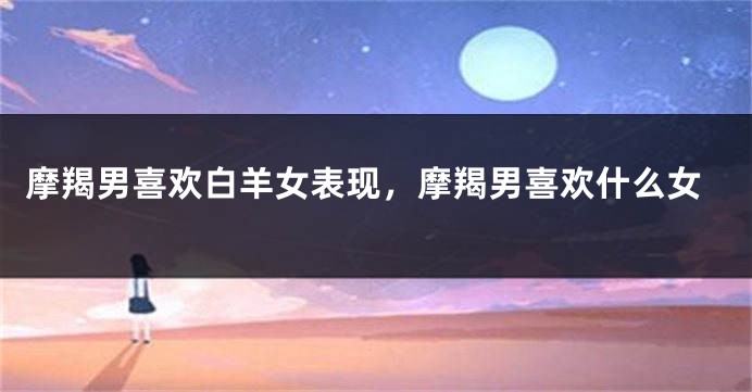 摩羯男喜欢白羊女表现，摩羯男喜欢什么女