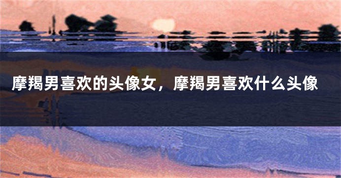摩羯男喜欢的头像女，摩羯男喜欢什么头像