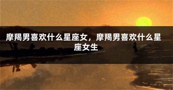 摩羯男喜欢什么星座女，摩羯男喜欢什么星座女生