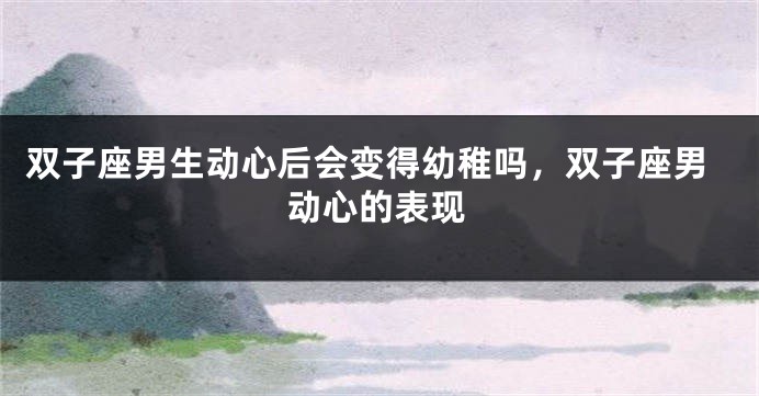 双子座男生动心后会变得幼稚吗，双子座男动心的表现