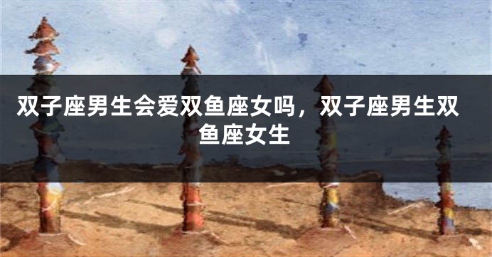 双子座男生会爱双鱼座女吗，双子座男生双鱼座女生