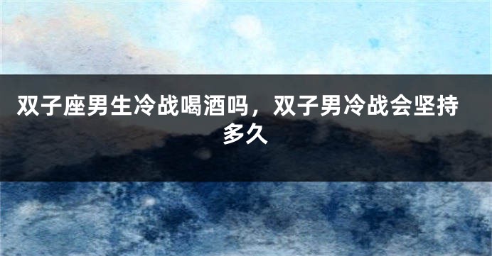双子座男生冷战喝酒吗，双子男冷战会坚持多久