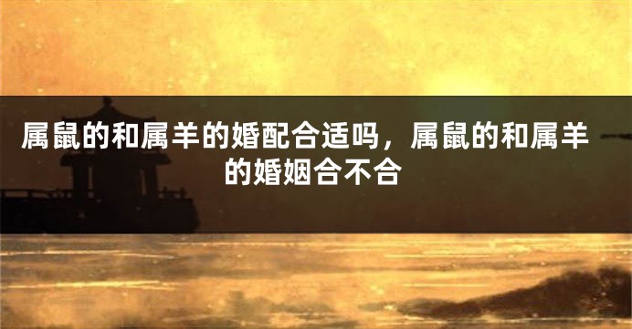 属鼠的和属羊的婚配合适吗，属鼠的和属羊的婚姻合不合