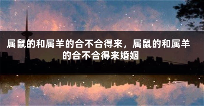属鼠的和属羊的合不合得来,属鼠的和属羊的合不合得来婚姻