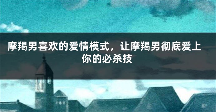 摩羯男喜欢的爱情模式,让摩羯男彻底爱上你的必杀技