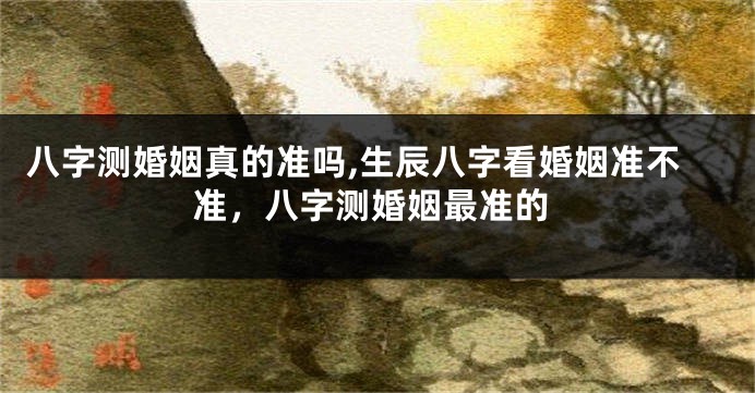 八字测婚姻真的准吗,生辰八字看婚姻准不准，八字测婚姻最准的