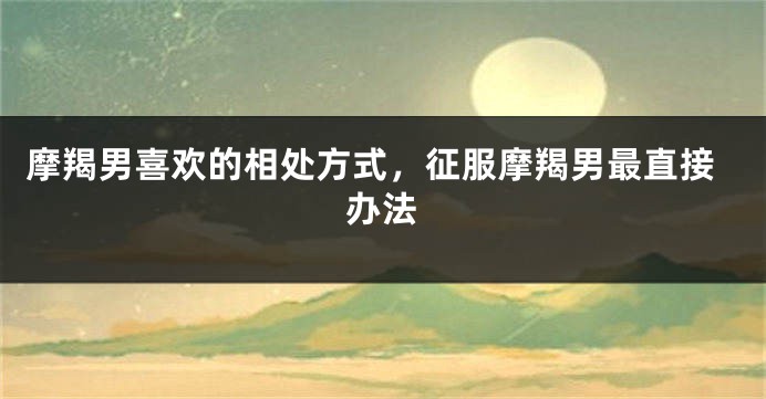 摩羯男喜欢的相处方式，征服摩羯男最直接办法