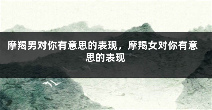 摩羯男对你有意思的表现，摩羯女对你有意思的表现