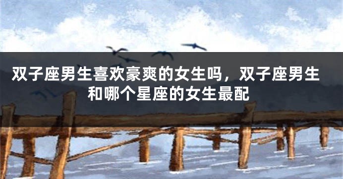 双子座男生喜欢豪爽的女生吗，双子座男生和哪个星座的女生最配