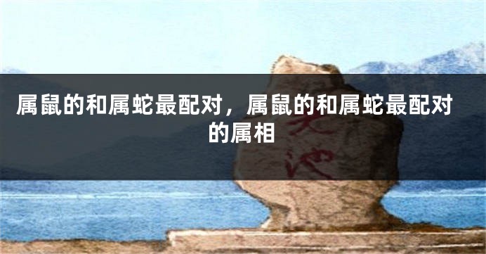 属鼠的和属蛇最配对，属鼠的和属蛇最配对的属相