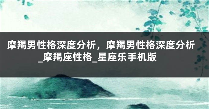 摩羯男性格深度分析，摩羯男性格深度分析_摩羯座性格_星座乐手机版