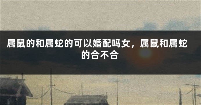 属鼠的和属蛇的可以婚配吗女，属鼠和属蛇的合不合