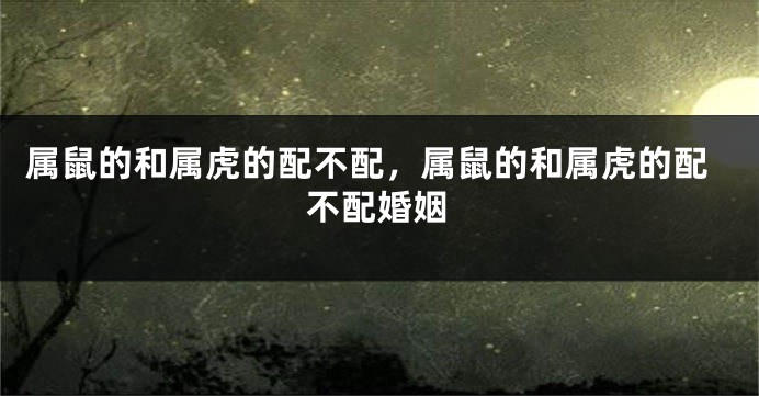 属鼠的和属虎的配不配，属鼠的和属虎的配不配婚姻