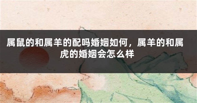 属鼠的和属羊的配吗婚姻如何，属羊的和属虎的婚姻会怎么样