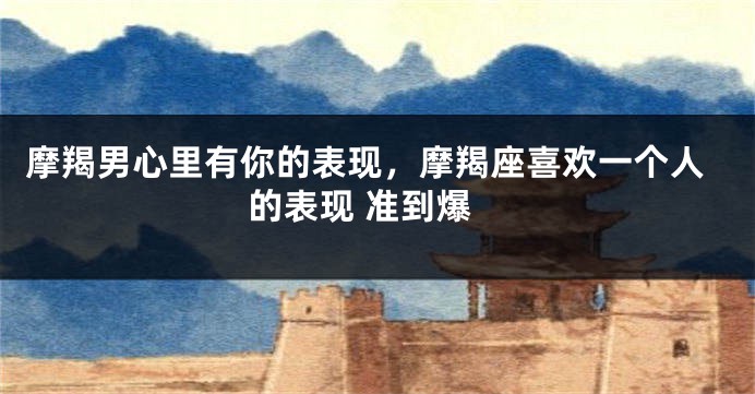 摩羯男心里有你的表现,摩羯座喜欢一个人的表现 准到爆