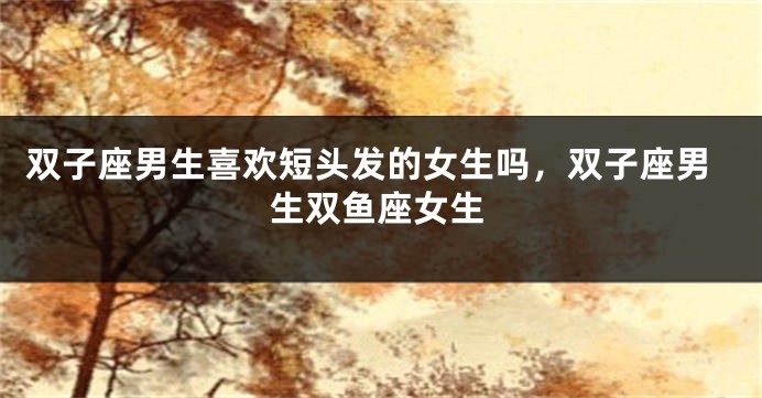 双子座男生喜欢短头发的女生吗，双子座男生双鱼座女生