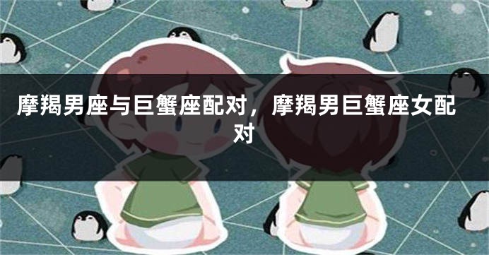 摩羯男座与巨蟹座配对，摩羯男巨蟹座女配对