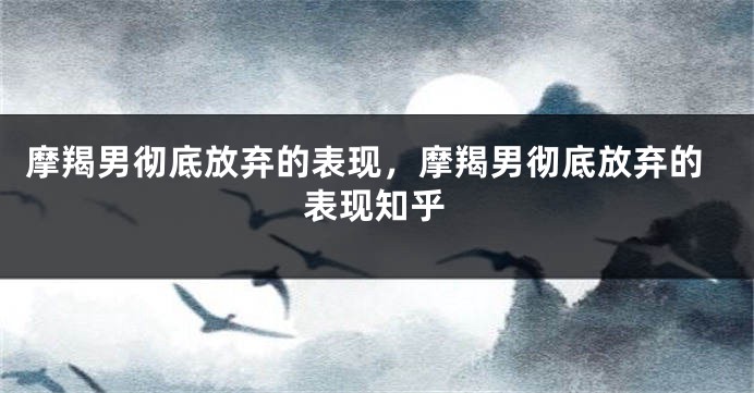 摩羯男彻底放弃的表现，摩羯男彻底放弃的表现知乎