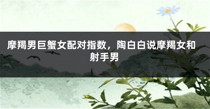 摩羯男巨蟹女配对指数，陶白白说摩羯女和射手男