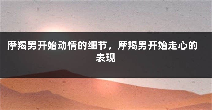 摩羯男开始动情的细节，摩羯男开始走心的表现