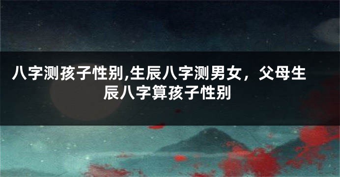 八字测孩子性别,生辰八字测男女，父母生辰八字算孩子性别