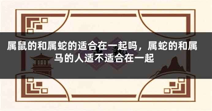 属鼠的和属蛇的适合在一起吗，属蛇的和属马的人适不适合在一起