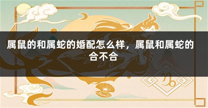 属鼠的和属蛇的婚配怎么样，属鼠和属蛇的合不合