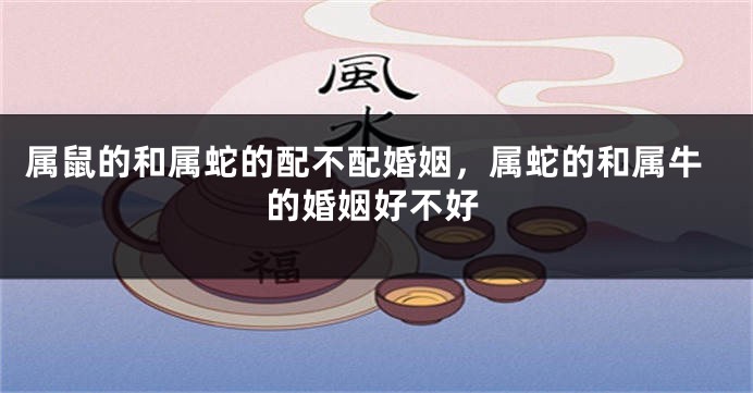 属鼠的和属蛇的配不配婚姻，属蛇的和属牛的婚姻好不好